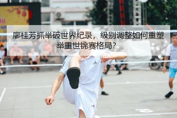 廖桂芳抓举破世界纪录，级别调整如何重塑举重世锦赛格局？